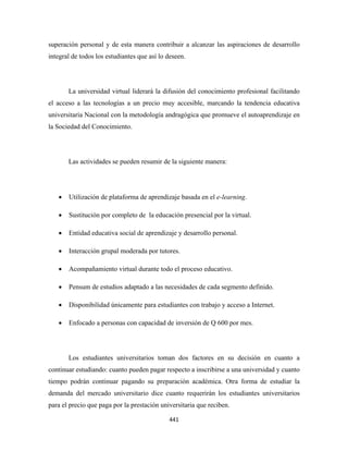 superación personal y de esta manera contribuir a alcanzar las aspiraciones de desarrollo
integral de todos los estudiantes que así lo deseen.




        La universidad virtual liderará la difusión del conocimiento profesional facilitando
el acceso a las tecnologías a un precio muy accesible, marcando la tendencia educativa
universitaria Nacional con la metodología andragógica que promueve el autoaprendizaje en
la Sociedad del Conocimiento.




        Las actividades se pueden resumir de la siguiente manera:




    •   Utilización de plataforma de aprendizaje basada en el e-learning.

    •   Sustitución por completo de la educación presencial por la virtual.

    •   Entidad educativa social de aprendizaje y desarrollo personal.

    •   Interacción grupal moderada por tutores.

    •   Acompañamiento virtual durante todo el proceso educativo.

    •   Pensum de estudios adaptado a las necesidades de cada segmento definido.

    •   Disponibilidad únicamente para estudiantes con trabajo y acceso a Internet.

    •   Enfocado a personas con capacidad de inversión de Q 600 por mes.




        Los estudiantes universitarios toman dos factores en su decisión en cuanto a
continuar estudiando: cuanto pueden pagar respecto a inscribirse a una universidad y cuanto
tiempo podrán continuar pagando su preparación académica. Otra forma de estudiar la
demanda del mercado universitario dice cuanto requerirán los estudiantes universitarios
para el precio que paga por la prestación universitaria que reciben.

                                             441 
 
 
