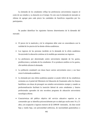 La demanda de los estudiantes refleja las preferencias universitarias respecto al
costo de sus estudios y su duración en el tiempo. En este caso la demanda de mercado se
obtiene de agregar para cada precio las cantidades de beneficios requeridos por los
participantes.




        Se pueden identificar los siguientes factores determinantes de la demanda del
mercado:




    •   El precio de la matrícula y de la colegiatura debe estar en concordancia con la
        realidad de los precios de las demás ofertas académicas.

    •   Los ingresos de las personas incidirán en la demanda de la oferta académica
        favoreciendo la educación continua en la medida que aumentan sus ingresos.

    •   La preferencia por determinado centro universitario depende de los gustos,
        predilecciones y actitudes de los estudiantes. Si se producen cambios en los gustos,
        ello también afectara la demanda.

    •   La población estudiantil con desea hacer carrera universitaria crece y eso hace
        crecer la demanda académica.

    •   La demanda por una oferta académica popular se puede inferir de las estadísticas
        existentes en el portal del Ministerio de Educación de Guatemala sobre los futuros
        bachilleres con deseo de proseguir sus estudios universitarios siempre y cuando su
        profesionalización facilitará la inserción laboral de estos estudiantes y futuros
        profesionales egresados de este novedoso programa de educación universitaria
        tecnológica abierta.

    •   Características del público objetivo del servicio educativo superior es un
        consumidor que se identifica psicosocialmente por su edad que oscila entre 16 y 21
        años, con ocupación e ingresos menores de Q 3,000.00 mensuales, de clase social
        baja y media baja, con personalidad ambiciosa, de nacionalidad guatemalteca o

                                            442 
 
 