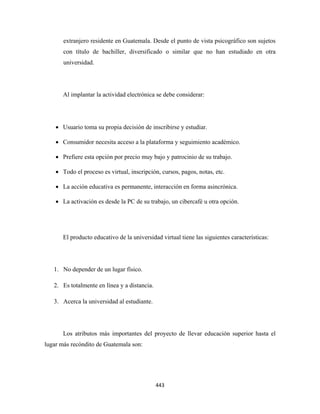 extranjero residente en Guatemala. Desde el punto de vista psicográfico son sujetos
       con título de bachiller, diversificado o similar que no han estudiado en otra
       universidad.




       Al implantar la actividad electrónica se debe considerar:




    • Usuario toma su propia decisión de inscribirse y estudiar.

    • Consumidor necesita acceso a la plataforma y seguimiento académico.

    • Prefiere esta opción por precio muy bajo y patrocinio de su trabajo.

    • Todo el proceso es virtual, inscripción, cursos, pagos, notas, etc.

    • La acción educativa es permanente, interacción en forma asincrónica.

    • La activación es desde la PC de su trabajo, un cibercafé u otra opción.




       El producto educativo de la universidad virtual tiene las siguientes características:




    1. No depender de un lugar físico.

    2. Es totalmente en línea y a distancia.

    3. Acerca la universidad al estudiante.




       Los atributos más importantes del proyecto de llevar educación superior hasta el
lugar más recóndito de Guatemala son:




                                               443 
 
 