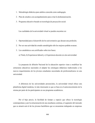 1. Metodología didáctica para adultos conocida como andragogía.

    2. Plan de estudios con acompañamiento para evitar la deshumanización.

    3. Programa educativo basado en tecnología de proyección social.




       Las cualidades de la universidad virtual se pueden encontrar en:




    1. Oportunidad para el desarrollo de los universitarios que desean una profesión.

    2. Por ser una actividad de estudio autodirigido sólo los mejores podrán avanzar.

    3. Los catedráticos son certificados sobre tres bases:

       a) Título, b) Experiencia laboral y c) Experiencia docente en otra universidad.




       La propuesta de difusión Nacional de la educación superior viene a modificar las
estructuras educativas nacionales al adaptar las estrategias didácticas tradicionales a los
nuevos requerimientos de los jóvenes estudiantes necesitados de profesionalizarse en una
universidad.




       A diferencia de las universidades presenciales, la universidad virtual ofrece una
plataforma digital moderna, lo más interesante es que se basa en el autoconocimiento de la
misma por parte de los participantes en sus programas académicos.




       Por el bajo precio, la facilidad de tiempo y espacio que ofrece la tecnología
contemporánea y por la estructuración de una enseñanza continua, el segmento del mercado
que se atraerá será el de los jóvenes bachilleres que se encuentran trabajando en empresas



                                            444 
 
 