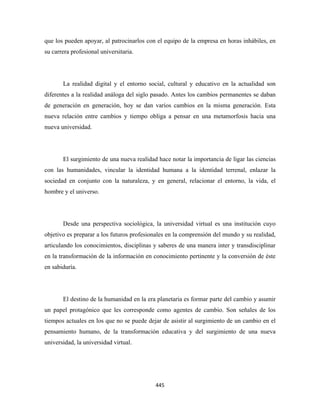 que los pueden apoyar, al patrocinarlos con el equipo de la empresa en horas inhábiles, en
su carrera profesional universitaria.




       La realidad digital y el entorno social, cultural y educativo en la actualidad son
diferentes a la realidad análoga del siglo pasado. Antes los cambios permanentes se daban
de generación en generación, hoy se dan varios cambios en la misma generación. Esta
nueva relación entre cambios y tiempo obliga a pensar en una metamorfosis hacia una
nueva universidad.




       El surgimiento de una nueva realidad hace notar la importancia de ligar las ciencias
con las humanidades, vincular la identidad humana a la identidad terrenal, enlazar la
sociedad en conjunto con la naturaleza, y en general, relacionar el entorno, la vida, el
hombre y el universo.




       Desde una perspectiva sociológica, la universidad virtual es una institución cuyo
objetivo es preparar a los futuros profesionales en la comprensión del mundo y su realidad,
articulando los conocimientos, disciplinas y saberes de una manera inter y transdisciplinar
en la transformación de la información en conocimiento pertinente y la conversión de éste
en sabiduría.




       El destino de la humanidad en la era planetaria es formar parte del cambio y asumir
un papel protagónico que les corresponde como agentes de cambio. Son señales de los
tiempos actuales en los que no se puede dejar de asistir al surgimiento de un cambio en el
pensamiento humano, de la transformación educativa y del surgimiento de una nueva
universidad, la universidad virtual.




                                           445 
 
 