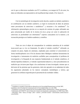 con lo que se obtuvieron resultados con 95 % confianza y un margen de 5% de error, los
datos así obtenidos son representativos de la población bajo estudio. (Ver Anexo I).




              Con la metodología de investigación recién descrita, usando un método cuantitativo
en combinación con un método cualitativo, se logró la recolección de datos de primera
mano proveniente de entrevistas a catedráticos14 y encuestas a los estudiantes15. La
información epistemológica provino en su mayoría de sesiones de grupo utilizando una
guía estructurada por medio de la técnica de focus group así como la aplicación de
entrevistas en profundidad con informantes16 expertos conocedores de la materia y de
reconocido prestigio en el ámbito académico y científico.




              Todo eso con el objeto de conceptualizar la verdadera naturaleza de la realidad
tecno-social que se vive en Guatemala. Se aplicó el método científico17 utilizando un
conjunto de pasos, fijados de antemano, empleados para constituir el conocimiento en
forma interdisciplinaria con el fin de alcanzar datos fidedignos mediante herramientas de
investigación e instrumentos de medición confiables para conceptualizar el problema de
investigación y la búsqueda de una respuesta fundamentada en el método estadístico, el
método hipotético-deductivo, el método experimental-inductivo y otros procedimientos de
medición que sirvieron para llegar a las conclusiones al tema investigado, mismas que se
derivaron de las premisas que las generaron, todo esto apoyado en un andamiaje de todos
los argumentos plasmados en los marcos: conceptual, metodológico y teórico, que
generaron la confianza requerida para la presentación de resultados válidos.




                                                            
14
   Catedráticos cursando el doctorado en educación en la Universidad Panamericana en el año 2005.
Catedráticos de la Facultad de Comunicación de la Universidad Galileo en el año 2006.
15
   Estudiantes al azar en las cafeterías de las Universidades Galileo, Panamericana y Atlantic International.
16
   Informantes del CONCYT, de la Cámara de Comercio de Guatemala y participantes en CMSI Túnez 2005.
17
   Del griego: -meta = hacia, a lo largo- -odos = camino-; y del latín scientia = conocimiento; camino hacia el
conocimiento.

                                                               23 
 
 