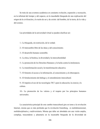 Se trata de una aventura académica en constante evolución, expansión y recreación,
en la infinitud del tiempo y del espacio, en la inacabable búsqueda de una explicación del
origen da la civilización y la razón de ser y de existir: del hombre, de la tierra, de la vida y
del cosmos.




       Las prioridades de la universidad virtual se pueden clasificar así:




       1.- La búsqueda, sin restricción, de la verdad.

       2.- El intercambio libre de las ideas y del conocimiento.

       3.- El desarrollo humano sostenible.

       4.- La ética, la bioética, la diversidad y la interculturalidad.

       5.- La promoción de los Derechos Humanos y la lucha contra la intolerancia.

       6.- La transformación social y la transformación educativa.

       7.- El fomento al acceso a la información, al conocimiento y al ciberespacio.

       8.- El fortalecimiento del diálogo y el entendimiento intercultural.

       9.- El impulso al uso de las tecnologías TIC’s para la educación, la ciencia y la
       cultura.

       10.- La promoción de los valores y el respeto por los principios humanos
       universales.




       La característica principal de este cambio transcultural gira en torno a la revolución
Internet, misma que es más profunda que la revolución Gutenberg, es multidimensional,
multidisciplinaria y multiversitaria. Misma que debe ser abordada con una visión amplia,
compleja, trascendente y planetaria en la incansable búsqueda de la diversidad de

                                              446 
 
 