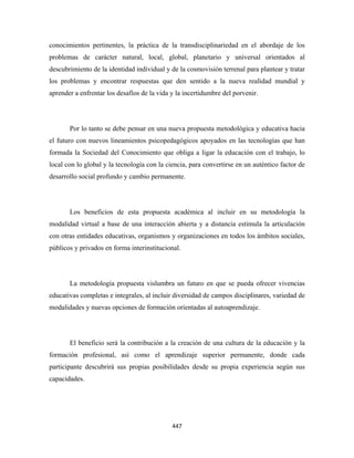 conocimientos pertinentes, la práctica de la transdisciplinariedad en el abordaje de los
problemas de carácter natural, local, global, planetario y universal orientados al
descubrimiento de la identidad individual y de la cosmovisión terrenal para plantear y tratar
los problemas y encontrar respuestas que den sentido a la nueva realidad mundial y
aprender a enfrentar los desafíos de la vida y la incertidumbre del porvenir.




       Por lo tanto se debe pensar en una nueva propuesta metodológica y educativa hacia
el futuro con nuevos lineamientos psicopedagógicos apoyados en las tecnologías que han
formada la Sociedad del Conocimiento que obliga a ligar la educación con el trabajo, lo
local con lo global y la tecnología con la ciencia, para convertirse en un auténtico factor de
desarrollo social profundo y cambio permanente.




       Los beneficios de esta propuesta académica al incluir en su metodología la
modalidad virtual a base de una interacción abierta y a distancia estimula la articulación
con otras entidades educativas, organismos y organizaciones en todos los ámbitos sociales,
públicos y privados en forma interinstitucional.




       La metodología propuesta vislumbra un futuro en que se pueda ofrecer vivencias
educativas completas e integrales, al incluir diversidad de campos disciplinares, variedad de
modalidades y nuevas opciones de formación orientadas al autoaprendizaje.




       El beneficio será la contribución a la creación de una cultura de la educación y la
formación profesional, así como el aprendizaje superior permanente, donde cada
participante descubrirá sus propias posibilidades desde su propia experiencia según sus
capacidades.




                                             447 
 
 