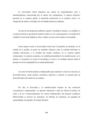 La universidad virtual impulsará una cultura de emprendimiento inter y
transdisciplinaria caracterizada por al menos tres componentes: el aspecto formativo
personal en el contexto global, el desarrollo profesional en el contexto social y la
integración de saberes vinculada a las actividades prácticas cotidianas.




       Se trata de una propuesta académica superior vinculada al mundo, a su realidad y a
su entorno natural, lo que dota de sentido al saber, al vivir, al pensamiento y al sentido de la
realidad. En una forma didáctica, clara y simple, con una visión amplia y trascendente.




       Como espacio social, la universidad virtual tiene el propósito de mantener, en la
medida de lo posible, un punto de equilibrio dinámico entre la realidad individual, la
realidad universitaria y la realidad del mundo cotidiano, en el contexto global,
evidenciando: el contexto ecuménico, la multidimensionalidad de la realidad actual, en lo
político, lo económico, lo social, lo tecnológico, lo ético y lo ecológico-natural, desde la
perspectiva de la complejidad de un mundo globalizado.




       Así como la biodiversidad es indispensable para mantener la vida en el universo, la
diversidad étnica, social, política, económica, educativa y cultural, es esencial para un
desarrollo pleno del mundo en su conjunto.




       Por ello, la diversidad y la multidiversidad requiere de una institución
socioeducativa comprometida a la apertura intelectual a todas las formas de pensar, de
sentir y de ser. Consecuentemente, los valores fundamentales del proyecto académico
Multiversidad se derivan los principios: de libertad, de tolerancia, de igualdad de
oportunidades, de equidad y de respeto fraternal.




                                              448 
 
 