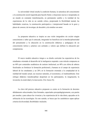La universidad virtual enseña la condición humana, la naturaleza del conocimiento
y la construcción social requerida para hacerle frente a situaciones nuevas o inesperadas en
un mundo en constante transformación, en permanente cambio y la realidad de las
experiencias de la vida en un sentido crítico, propiciando la flexibilidad mental, las
habilidades creativas, la construcción participativa e interpersonal basada en la gozo y
placer de conocer, de investigar, de descubrir y de estudiar con amor.




       La propuesta educativa se inspira en una visión integradora sin excluir ningún
conocimiento o saber que le anteceda, integrando los beneficios de la interdisciplinariedad
del pensamiento y la educación en la construcción didáctica y pedagógica de un
conocimiento teórico y práctico con actitudes y valores que definen la educación por
competencias.




       El nuevo modelo educativo integra a su diseño curricular las expectativas de los
estudiantes orientada al desarrollo de la inteligencia responde a una retícula compuesta en
un 40% por contenidos académicos de carácter intelectual, un 40% con oferta de saberes
focalizados en fortalecer la formación profesional y humana en el campo de experiencia
laboral de los estudiantes y un 20% en la formación orientada a la complejidad de la
realidad del mundo actual, sus recursos naturales, el ecosistema y el medioambiente. Este
enfoque didáctico transdisciplinar despertará en los participantes, la imaginación, la
invención, la creatividad y la innovación. (Ver Anexo X).




       La clave del proceso educativo propuesto se centra en la formación de docentes
debidamente seleccionados, bien formados, capacitados psicopedagógicamente, con pasión
por enseñar y para educar las vivencias y las experiencias de la vida diaria, apoyados en la
utilización de las tecnologías. En este sentido, se busca que los catedráticos sepan aplicar
criterios de diversidad, flexibilidad e inclusión.




                                              449 
 
 