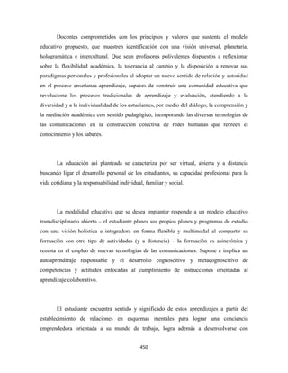 Docentes comprometidos con los principios y valores que sustenta el modelo
educativo propuesto, que muestren identificación con una visión universal, planetaria,
hologramática e intercultural. Que sean profesores polivalentes dispuestos a reflexionar
sobre la flexibilidad académica, la tolerancia al cambio y la disposición a renovar sus
paradigmas personales y profesionales al adoptar un nuevo sentido de relación y autoridad
en el proceso enseñanza-aprendizaje, capaces de construir una comunidad educativa que
revolucione los procesos tradicionales de aprendizaje y evaluación, atendiendo a la
diversidad y a la individualidad de los estudiantes, por medio del diálogo, la comprensión y
la mediación académica con sentido pedagógico, incorporando las diversas tecnologías de
las comunicaciones en la construcción colectiva de redes humanas que recreen el
conocimiento y los saberes.




       La educación así planteada se caracteriza por ser virtual, abierta y a distancia
buscando ligar el desarrollo personal de los estudiantes, su capacidad profesional para la
vida cotidiana y la responsabilidad individual, familiar y social.




       La modalidad educativa que se desea implantar responde a un modelo educativo
transdisciplinario abierto – el estudiante planea sus propios planes y programas de estudio
con una visión holística e integradora en forma flexible y multimodal al compartir su
formación con otro tipo de actividades (y a distancia) – la formación es asincrónica y
remota en el empleo de nuevas tecnologías de las comunicaciones. Supone e implica un
autoaprendizaje responsable y el desarrollo cognoscitivo y metacognoscitivo de
competencias y actitudes enfocadas al cumplimiento de instrucciones orientadas al
aprendizaje colaborativo.




       El estudiante encuentra sentido y significado de estos aprendizajes a partir del
establecimiento de relaciones en esquemas mentales para lograr una conciencia
emprendedora orientada a su mundo de trabajo, logra además a desenvolverse con


                                             450 
 
 