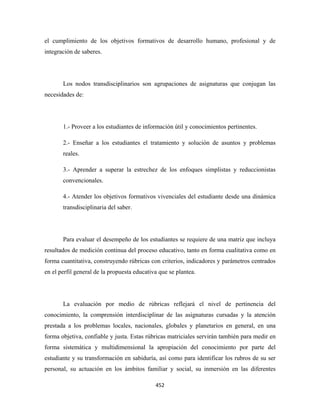 el cumplimiento de los objetivos formativos de desarrollo humano, profesional y de
integración de saberes.




       Los nodos transdisciplinarios son agrupaciones de asignaturas que conjugan las
necesidades de:




       1.- Proveer a los estudiantes de información útil y conocimientos pertinentes.

       2.- Enseñar a los estudiantes el tratamiento y solución de asuntos y problemas
       reales.

       3.- Aprender a superar la estrechez de los enfoques simplistas y reduccionistas
       convencionales.

       4.- Atender los objetivos formativos vivenciales del estudiante desde una dinámica
       transdisciplinaria del saber.




       Para evaluar el desempeño de los estudiantes se requiere de una matriz que incluya
resultados de medición continua del proceso educativo, tanto en forma cualitativa como en
forma cuantitativa, construyendo rúbricas con criterios, indicadores y parámetros centrados
en el perfil general de la propuesta educativa que se plantea.




       La evaluación por medio de rúbricas reflejará el nivel de pertinencia del
conocimiento, la comprensión interdisciplinar de las asignaturas cursadas y la atención
prestada a los problemas locales, nacionales, globales y planetarios en general, en una
forma objetiva, confiable y justa. Estas rúbricas matriciales servirán también para medir en
forma sistemática y multidimensional la apropiación del conocimiento por parte del
estudiante y su transformación en sabiduría, así como para identificar los rubros de su ser
personal, su actuación en los ámbitos familiar y social, su inmersión en las diferentes

                                             452 
 
 