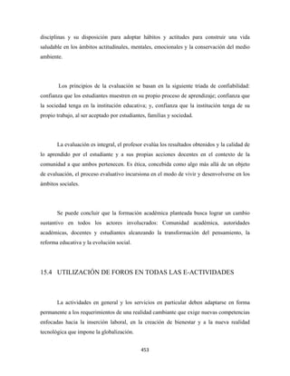 disciplinas y su disposición para adoptar hábitos y actitudes para construir una vida
saludable en los ámbitos actitudinales, mentales, emocionales y la conservación del medio
ambiente.




        Los principios de la evaluación se basan en la siguiente triada de confiabilidad:
confianza que los estudiantes muestren en su propio proceso de aprendizaje; confianza que
la sociedad tenga en la institución educativa; y, confianza que la institución tenga de su
propio trabajo, al ser aceptado por estudiantes, familias y sociedad.




       La evaluación es integral, el profesor evalúa los resultados obtenidos y la calidad de
lo aprendido por el estudiante y a sus propias acciones docentes en el contexto de la
comunidad a que ambos pertenecen. Es ética, concebida como algo más allá de un objeto
de evaluación, el proceso evaluativo incursiona en el modo de vivir y desenvolverse en los
ámbitos sociales.




       Se puede concluir que la formación académica planteada busca lograr un cambio
sustantivo en todos los actores involucrados: Comunidad académica, autoridades
académicas, docentes y estudiantes alcanzando la transformación del pensamiento, la
reforma educativa y la evolución social.




15.4 UTILIZACIÓN DE FOROS EN TODAS LAS E-ACTIVIDADES



       La actividades en general y los servicios en particular deben adaptarse en forma
permanente a los requerimientos de una realidad cambiante que exige nuevas competencias
enfocadas hacia la inserción laboral, en la creación de bienestar y a la nueva realidad
tecnológica que impone la globalización.


                                             453 
 
 