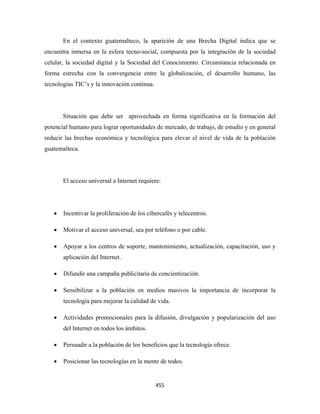 En el contexto guatemalteco, la aparición de una Brecha Digital indica que se
encuentra inmersa en la esfera tecno-social, compuesta por la integración de la sociedad
celular, la sociedad digital y la Sociedad del Conocimiento. Circunstancia relacionada en
forma estrecha con la convergencia entre la globalización, el desarrollo humano, las
tecnologías TIC’s y la innovación continua.




        Situación que debe ser aprovechada en forma significativa en la formación del
potencial humano para lograr oportunidades de mercado, de trabajo, de estudio y en general
reducir las brechas económica y tecnológica para elevar el nivel de vida de la población
guatemalteca.




        El acceso universal a Internet requiere:




    •   Incentivar la proliferación de los cibercafés y telecentros.

    •   Motivar el acceso universal, sea por teléfono o por cable.

    •   Apoyar a los centros de soporte, mantenimiento, actualización, capacitación, uso y
        aplicación del Internet.

    •   Difundir una campaña publicitaria de concientización.

    •   Sensibilizar a la población en medios masivos la importancia de incorporar la
        tecnología para mejorar la calidad de vida.

    •   Actividades promocionales para la difusión, divulgación y popularización del uso
        del Internet en todos los ámbitos.

    •   Persuadir a la población de los beneficios que la tecnología ofrece.

    •   Posicionar las tecnologías en la mente de todos.


                                              455 
 
 