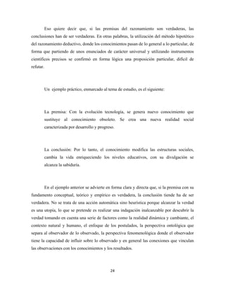 Eso quiere decir que, si las premisas del razonamiento son verdaderas, las
conclusiones han de ser verdaderas. En otras palabras, la utilización del método hipotético
del razonamiento deductivo, donde los conocimientos pasan de lo general a lo particular, de
forma que partiendo de unos enunciados de carácter universal y utilizando instrumentos
científicos precisos se confirmó en forma lógica una proposición particular, difícil de
refutar.




           Un ejemplo práctico, enmarcado al tema de estudio, es el siguiente:




           La premisa: Con la evolución tecnología, se genera nuevo conocimiento que
           sustituye al conocimiento obsoleto. Se crea una nueva realidad social
           caracterizada por desarrollo y progreso.




           La conclusión: Por lo tanto, el conocimiento modifica las estructuras sociales,
           cambia la vida enriqueciendo los niveles educativos, con su divulgación se
           alcanza la sabiduría.




           En el ejemplo anterior se advierte en forma clara y directa que, si la premisa con su
fundamento conceptual, teórico y empírico es verdadera, la conclusión tiende ha de ser
verdadera. No se trata de una acción automática sino heurística porque alcanzar la verdad
es una utopía, lo que se pretende es realizar una indagación inalcanzable por descubrir la
verdad tomando en cuenta una serie de factores como la realidad dinámica y cambiante, el
contexto natural y humano, el enfoque de los postulados, la perspectiva ontológica que
separa al observador de lo observado, la perspectiva fenomenológica donde el observador
tiene la capacidad de influir sobre lo observado y en general las conexiones que vinculan
las observaciones con los conocimientos y los resultados.




                                                24 
 
 