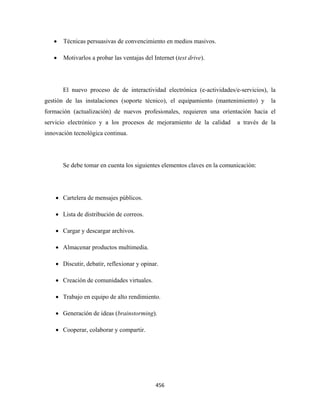 •   Técnicas persuasivas de convencimiento en medios masivos.

    •   Motivarlos a probar las ventajas del Internet (test drive).




        El nuevo proceso de de interactividad electrónica (e-actividades/e-servicios), la
gestión de las instalaciones (soporte técnico), el equipamiento (mantenimiento) y      la
formación (actualización) de nuevos profesionales, requieren una orientación hacia el
servicio electrónico y a los procesos de mejoramiento de la calidad        a través de la
innovación tecnológica continua.




        Se debe tomar en cuenta los siguientes elementos claves en la comunicación:




    • Cartelera de mensajes públicos.

    • Lista de distribución de correos.

    • Cargar y descargar archivos.

    • Almacenar productos multimedia.

    • Discutir, debatir, reflexionar y opinar.

    • Creación de comunidades virtuales.

    • Trabajo en equipo de alto rendimiento.

    • Generación de ideas (brainstorming).

    • Cooperar, colaborar y compartir.




                                              456 
 
 