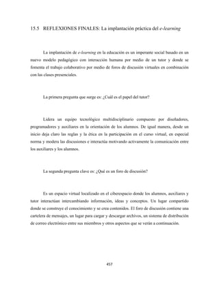 15.5 REFLEXIONES FINALES: La implantación práctica del e-learning



       La implantación de e-learning en la educación es un imperante social basado en un
nuevo modelo pedagógico con interacción humana por medio de un tutor y donde se
fomenta el trabajo colaborativo por medio de foros de discusión virtuales en combinación
con las clases presenciales.




       La primera pregunta que surge es: ¿Cuál es el papel del tutor?




       Lidera un equipo tecnológico multidisciplinario compuesto por diseñadores,
programadores y auxiliares en la orientación de los alumnos. De igual manera, desde un
inicio deja claro las reglas y la ética en la participación en el curso virtual, en especial
norma y modera las discusiones e interactúa motivando activamente la comunicación entre
los auxiliares y los alumnos.




       La segunda pregunta clave es: ¿Qué es un foro de discusión?




       Es un espacio virtual localizado en el ciberespacio donde los alumnos, auxiliares y
tutor interactúan intercambiando información, ideas y conceptos. Un lugar compartido
donde se construye el conocimiento y se crea contenidos. El foro de discusión contiene una
cartelera de mensajes, un lugar para cargar y descargar archivos, un sistema de distribución
de correo electrónico entre sus miembros y otros aspectos que se verán a continuación.




                                            457 
 
 