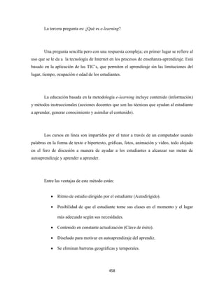 La tercera pregunta es: ¿Qué es e-learning?




       Una pregunta sencilla pero con una respuesta compleja; en primer lugar se refiere al
uso que se le da a la tecnología de Internet en los procesos de enseñanza-aprendizaje. Está
basado en la aplicación de las TIC’s, que permiten el aprendizaje sin las limitaciones del
lugar, tiempo, ocupación o edad de los estudiantes.




       La educación basada en la metodología e-learning incluye contenido (información)
y métodos instruccionales (acciones docentes que son las técnicas que ayudan al estudiante
a aprender, generar conocimiento y asimilar el contenido).




       Los cursos en línea son impartidos por el tutor a través de un computador usando
palabras en la forma de texto e hipertexto, gráficas, fotos, animación y video, todo alojado
en el foro de discusión a manera de ayudar a los estudiantes a alcanzar sus metas de
autoaprendizaje y aprender a aprender.




       Entre las ventajas de este método están:


           •   Ritmo de estudio dirigido por el estudiante (Autodirigido).

           •   Posibilidad de que el estudiante tome sus clases en el momento y el lugar

               más adecuado según sus necesidades.

           •   Contenido en constante actualización (Clave de éxito).

           •   Diseñado para motivar en autoaprendizaje del aprendiz.

           •   Se eliminan barreras geográficas y temporales.




                                            458 
 
 