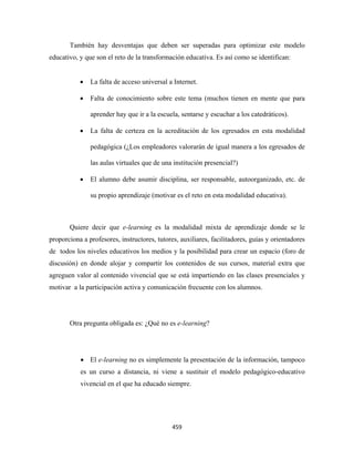 También hay desventajas que deben ser superadas para optimizar este modelo
educativo, y que son el reto de la transformación educativa. Es así como se identifican:


           •   La falta de acceso universal a Internet.

           •   Falta de conocimiento sobre este tema (muchos tienen en mente que para

               aprender hay que ir a la escuela, sentarse y escuchar a los catedráticos).

           •   La falta de certeza en la acreditación de los egresados en esta modalidad

               pedagógica (¿Los empleadores valorarán de igual manera a los egresados de

               las aulas virtuales que de una institución presencial?)

           •   El alumno debe asumir disciplina, ser responsable, autoorganizado, etc. de

               su propio aprendizaje (motivar es el reto en esta modalidad educativa).



       Quiere decir que e-learning es la modalidad mixta de aprendizaje donde se le
proporciona a profesores, instructores, tutores, auxiliares, facilitadores, guías y orientadores
de todos los niveles educativos los medios y la posibilidad para crear un espacio (foro de
discusión) en donde alojar y compartir los contenidos de sus cursos, material extra que
agreguen valor al contenido vivencial que se está impartiendo en las clases presenciales y
motivar a la participación activa y comunicación frecuente con los alumnos.




       Otra pregunta obligada es: ¿Qué no es e-learning?




           • El e-learning no es simplemente la presentación de la información, tampoco
           es un curso a distancia, ni viene a sustituir el modelo pedagógico-educativo
           vivencial en el que ha educado siempre.




                                              459 
 
 