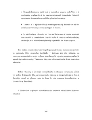 • No puede limitarse a incluir todo el material de un curso en la Web, es la
             combinación y aplicación de los recursos (contenido), herramientas (Internet),
             instrumentos (foros) en forma multidisciplinaria e interactiva.


             • Tampoco es la digitalización del material presencial y transferir sin más los
             contenidos al e-learning (es una receta para el fracaso).


             • La excelencia en e-learning no viene del hecho que se emplea tecnología
             para transmitir el conocimiento, viene del hecho de cómo se usa la tecnología y
             las ventajas de la multimedia disponible y el propósito con la que lo aplica.




       Este modelo educativo innovador no pide que catedráticos o alumnos sean expertos
en tecnología. Ellos desarrollan habilidades y destrezas con sólo utilizarla, sus
competencias tecnológicas surgen en forma natural con sólo entrar en contacto con ellas. Se
aprende haciendo e-learning. Todos están listos para utilizarlas con sólo desear un dominio
sobre ellas.




       Definir e-learning es tan simple como utilizarla: Es educación convencional asistida
por un foro de discusión. El e-learning es mucho más que la incorporación de un foro de
discusión virtual, no obstante para los fines de esta propuesta tecnoeducativa, se
circunscribe al foro virtual.




       A continuación se presenta las siete fases que componen esta novedosa modalidad
educativa:




                                               460 
 
 