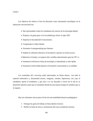 FASE I




       Los objetivos de utilizar el foro de discusión como instrumento tecnológico en la
educación convencional son:


              • Dar oportunidad a todos los estudiantes de conocer las la tecnología digital.

              • Preparar a la gente para vivir la realidad que ofrece el siglo XXI.

              • Impulsar la Sociedad del Conocimiento.

              • Comprender la Aldea Global.

              • Estimular el autoaprendizaje por Internet.

              • Ampliar la cobertura educativa al incorporar a quienes no tienen acceso.

              • Optimizar el tiempo y el espacio (dos variables determinantes para las TIC´s).

              • Aumentar la eficiencia a base de tecnología, el aprendizaje es más rápido.

              • Aumentar la efectividad educativa al transferir conocimiento a su realidad.




       Los contenidos del e-learning están relacionados en forma directa con todo el
material informativo y documental (textos, imágenes, sonidos, hipertextos, etc.) que el
catedrático aporta al estudiante, y que éste a su vez descubre a través de la red en su
desarrollo educativo para que el estudiante aborde de una manera integral la temática que se
le imparte.




       Hay tres elementos claves para el éxito de esta modalidad educativa-pedagógica:


              1. Entregar las guías de trabajo en línea (desde el inicio).
              2. Definir la fecha de inicio y terminación del curso (condición estricta).


                                                461 
 
 
