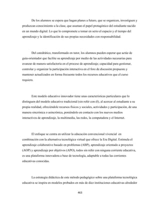 De los alumnos se espera que hagan planes a futuro, que se organicen, investiguen y
produzcan conocimiento a la clase, que asuman el papel protagónico del estudiante nacido
en un mundo digital. Lo que lo compromete a tomar en serio el espacio y el tiempo del
aprendizaje y la identificación de sus propias necesidades con responsabilidad.




       Del catedrático, transformado en tutor, los alumnos pueden esperar que actúe de
guía-orientador que facilite su aprendizaje por medio de las actividades necesarias para
avanzar de manera satisfactoria en el proceso de aprendizaje; capacidad para gestionar,
controlar y organizar la participación interactiva en el foro de discusión propuesto y
mantener actualizados en forma frecuente todos los recursos educativos que el curso
requiera.




       Este modelo educativo innovador tiene unas características particulares que lo
distinguen del modelo educativo tradicional (sin reñir con él), al acercar al estudiante a su
propia realidad, ofreciéndole recursos físicos y sociales, actividades y participación, de una
manera sincrónica o asincrónica, poniéndolo en contacto con los nuevos medios
interactivos de aprendizaje, la multimedia, las redes, la computadora y el Internet.




       El enfoque se centra en utilizar la educación convencional vivencial en
combinación con la alternativa tecnológica virtual que ofrece la Era Digital. Estimula el
aprendizaje colaborativo basado en problemas (ABP), aprendizaje orientado a proyectos
(AOP) y aprendizaje por objetivos (APO), todos sin reñir con ninguna corriente educativa,
es una plataforma innovadora a base de tecnología, adaptable a todas las corrientes
educativas conocidas.




       La estrategia didáctica de este método pedagógico sobre una plataforma tecnológica
educativa se inspira en modelos probados en más de diez instituciones educativas alrededor


                                             463 
 
 