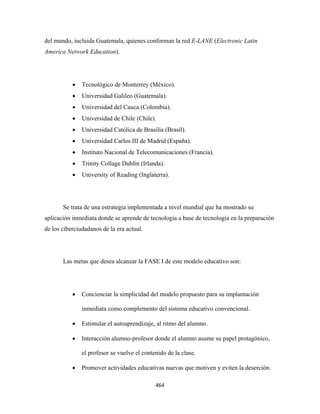 del mundo, incluida Guatemala, quienes conforman la red E-LANE (Electronic Latin
America Network Education).




           •   Tecnológico de Monterrey (México).
           •   Universidad Galileo (Guatemala).
           •   Universidad del Cauca (Colombia).
           •   Universidad de Chile (Chile).
           •   Universidad Católica de Brasilia (Brasil).
           •   Universidad Carlos III de Madrid (España).
           •   Instituto Nacional de Telecomunicaciones (Francia).
           •   Trinity Collage Dublín (Irlanda).
           •   University of Reading (Inglaterra).




       Se trata de una estrategia implementada a nivel mundial que ha mostrado su
aplicación inmediata donde se aprende de tecnología a base de tecnología en la preparación
de los ciberciudadanos de la era actual.




       Las metas que desea alcanzar la FASE I de este modelo educativo son:




           •   Concienciar la simplicidad del modelo propuesto para su implantación

               inmediata como complemento del sistema educativo convencional.

           •   Estimular el autoaprendizaje, al ritmo del alumno.

           •   Interacción alumno-profesor donde el alumno asume su papel protagónico,

               el profesor se vuelve el contenido de la clase.

           •   Promover actividades educativas nuevas que motiven y eviten la deserción.

                                             464 
 
 