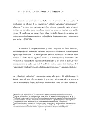 2.1.2 ASPECTO CUALITATIVO DE LA INVESTIGACIÓN




              Consistió en explicaciones detalladas con descripciones de los sujetos de
investigación con informes de sus experiencias18, actitudes19, creencias20, pensamientos21 y
reflexiones22 tal como son expresadas por ellos mismos, procurando captar el sentido
holístico que los sujetos dan a su realidad interior (sus actos, sus ideas), y a su realidad
exterior (el mundo que les rodea). Como indica Hernández Sampieri…no es una mera
contemplación, implica adentrarnos en profundidad a situaciones sociales y mantener un
papel activo… (2006:587).




              La naturaleza de los procedimientos permitió comprender en forma inductiva y
desde una perspectiva humana los fenómenos sociales a los que han sido expuestos por los
sujetos bajo observación. Las investigaciones basadas en métodos cualitativos dieron
énfasis a la validez de sus registros23 realizados en forma rigurosa; observando24 a las
personas en su vida cotidiana, escuchándolas hablar sobre lo que tienen en mente, y viendo
los documentos que producen, el método cualitativo obtiene un conocimiento directo de la
vida social, no filtrado por conceptos, definiciones operacionales y escalas clasificatorias.




Las evaluaciones cualitativas25 están siempre sujetas a los errores del juicio humano. No
obstante, parecería que vale mucho más la pena una conjetura perspicaz acerca de lo
esencial, que una medición precisa de lo que probablemente revele carecer de importancia.




                                                            
18
   Por medio de la organización de sus conocimientos obtenidos mediante instrumentos cualitativos.
19
   Observación sistemática de su adaptabilidad al uso de las TIC’s y su flexibilidad en el uso de NTIC’s.
20
   Análisis de sus perspectivas ontológica, fenomenológica, determinista, empírica, holística, reduccionista.
21
   Clasificación de su actividad intelectual, académica y científica. Aspectos cognitivos y metacognitivos.
22
   Operacionalización de la mente en forma lineal (Racionalismo) y no lineal (Complejidad).
23
   Clasificación de datos recabados en trabajo de campo, estructurados y almacenados en hojas de cálculo.
24
   Instrumento metodológico para conocer e identificar la realidad en forma directa y experimental.
25
   Construcción del conocimiento a partir de procesos que explican el objeto de investigación.

                                                               25 
 
 