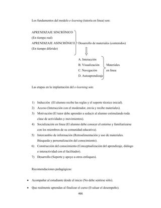 Los fundamentos del modelo e-learning (tutoría en línea) son:


        APRENDIZAJE SINCRÓNICO
        (En tiempo real)
        APRENDIZAJE ASINCRÓNICO               Desarrollo de materiales (contenidos)
        (En tiempo diferido)


                                              A. Interacción
                                              B. Visualización     Materiales
                                              C. Navegación        en línea
                                              D. Autoaprendizaje


        Las etapas en la implantación del e-learning son:



        1) Inducción (El alumno recibe las reglas y el soporte técnico inicial).
        2) Acceso (Interacción con el moderador, envía y recibe materiales).
        3) Motivación (El tutor debe aprender a seducir al alumno estimulando toda
            clase de actividades y movimientos).
        4) Socialización en línea (El alumno debe conocer el entorno y familiarizarse
            con los miembros de su comunidad educativa).
        5) Intercambio de información (Retroalimentación y uso de materiales.
            Búsqueda y personalización del conocimiento).
        6) Construcción del conocimiento (Conceptualización del aprendizaje, diálogo
            e interactividad con el facilitador).
        7) Desarrollo (Soporte y apoyo a otros enfoques).


        Recomendaciones pedagógicas:


    •   Acompañar al estudiante desde el inicio (No debe sentirse sólo).

    •   Que realmente aprendan al finalizar el curso (Evaluar el desempeño).
                                              466 
 
 