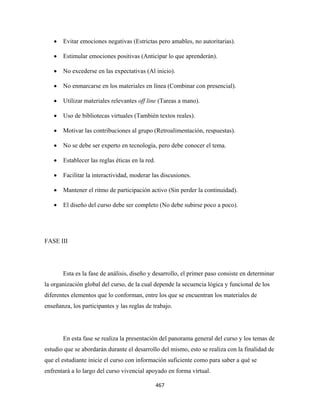 •   Evitar emociones negativas (Estrictas pero amables, no autoritarias).

    •   Estimular emociones positivas (Anticipar lo que aprenderán).

    •   No excederse en las expectativas (Al inicio).

    •   No enmarcarse en los materiales en línea (Combinar con presencial).

    •   Utilizar materiales relevantes off line (Tareas a mano).

    •   Uso de bibliotecas virtuales (También textos reales).

    •   Motivar las contribuciones al grupo (Retroalimentación, respuestas).

    •   No se debe ser experto en tecnología, pero debe conocer el tema.

    •   Establecer las reglas éticas en la red.

    •   Facilitar la interactividad, moderar las discusiones.

    •   Mantener el ritmo de participación activo (Sin perder la continuidad).

    •   El diseño del curso debe ser completo (No debe subirse poco a poco).




FASE III




        Esta es la fase de análisis, diseño y desarrollo, el primer paso consiste en determinar
la organización global del curso, de la cual depende la secuencia lógica y funcional de los
diferentes elementos que lo conforman, entre los que se encuentran los materiales de
enseñanza, los participantes y las reglas de trabajo.




        En esta fase se realiza la presentación del panorama general del curso y los temas de
estudio que se abordarán durante el desarrollo del mismo, esto se realiza con la finalidad de
que el estudiante inicie el curso con información suficiente como para saber a qué se
enfrentará a lo largo del curso vivencial apoyado en forma virtual.

                                                  467 
 
 