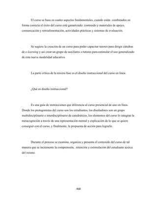 El curso se basa en cuatro aspectos fundamentales, cuando están combinados en
forma correcta el éxito del curso está garantizado: contenido y materiales de apoyo,
comunicación y retroalimentación, actividades prácticas y sistemas de evaluación.




       Se sugiere la creación de un curso para poder capacitar tutores para dirigir cátedras
de e-learning y así crear un grupo de auxiliares o tutores para estimular el uso generalizado
de esta nueva modalidad educativa.




       La parte crítica de la tercera fase es el diseño instruccional del curso en línea.




       ¿Qué es diseño instruccional?




       Es una guía de instrucciones que diferencia al curso presencial de uno en línea.
Donde los protagonistas del curso son los estudiantes, los diseñadores son un grupo
multidisciplinario e interdisciplinario de catedráticos, los elementos del curso lo integran la
metacognición a través de una representación mental y explicación de lo que se quiere
conseguir con el curso, y finalmente, la propuesta de acción para lograrlo.




       Durante el proceso se examina, organiza y presenta el contenido del curso de tal
manera que se incremente la comprensión, retención y estimulación del estudiante acerca
del mismo.




                                              468 
 
 
