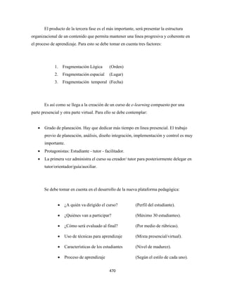 El producto de la tercera fase es el más importante, será presentar la estructura
organizacional de un contenido que permita mantener una línea progresiva y coherente en
el proceso de aprendizaje. Para esto se debe tomar en cuenta tres factores:




              1.   Fragmentación Lógica        (Orden)
              2.   Fragmentación espacial      (Lugar)
              3.   Fragmentación temporal (Fecha)




        Es así como se llega a la creación de un curso de e-learning compuesto por una
parte presencial y otra parte virtual. Para ello se debe contemplar:


    •   Grado de planeación. Hay que dedicar más tiempo en línea presencial. El trabajo
        previo de planeación, análisis, diseño integración, implementación y control es muy
        importante.
    •   Protagonistas: Estudiante - tutor - facilitador.
    •   La primera vez administra el curso su creador/ tutor para posteriormente delegar en
        tutor/orientador/guía/auxiliar.




        Se debe tomar en cuenta en el desarrollo de la nueva plataforma pedagógica:


               •   ¿A quién va dirigido el curso?            (Perfil del estudiante).

               •   ¿Quiénes van a participar?                (Máximo 30 estudiantes).

               •   ¿Cómo será evaluado al final?             (Por medio de rúbricas).

               •   Uso de técnicas para aprendizaje          (Mixta presencial/virtual).

               •   Características de los estudiantes        (Nivel de madurez).

               •   Proceso de aprendizaje                    (Según el estilo de cada uno).


                                               470 
 
 