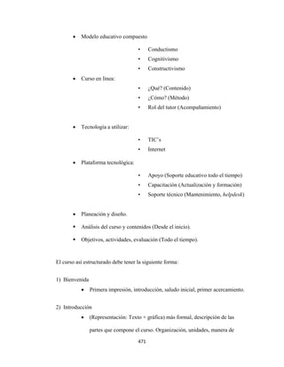 •   Modelo educativo compuesto

                                         •      Conductismo
                                         •      Cognitivismo
                                         •      Constructivismo
           •   Curso en línea:
                                         •      ¿Qué? (Contenido)
                                         •      ¿Cómo? (Método)
                                         •      Rol del tutor (Acompañamiento)


           •   Tecnología a utilizar:

                                         •      TIC’s
                                         •      Internet

           •   Plataforma tecnológica:

                                         •      Apoyo (Soporte educativo todo el tiempo)
                                         •      Capacitación (Actualización y formación)
                                         •      Soporte técnico (Mantenimiento, helpdesk)


           •   Planeación y diseño.

               Análisis del curso y contenidos (Desde el inicio).

               Objetivos, actividades, evaluación (Todo el tiempo).



    El curso así estructurado debe tener la siguiente forma:


    1) Bienvenida
               •    Primera impresión, introducción, saludo inicial, primer acercamiento.


    2) Introducción
               •    (Representación: Texto + gráfica) más formal, descripción de las

                    partes que compone el curso. Organización, unidades, manera de

                                         471 
 
 