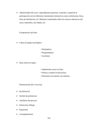•   Administrador del curso: capacidad para gestionar, controlar y organizar la
        participación con los diferentes instrumentos interactivos como conferencias, foros,
        listas de distribución, etc. Mantener actualizados todos los recursos educativos del
        curso, materiales, actividades, etc.




        Competencias del tutor




    •   Lidera al equipo tecnológico:


                                     • Diseñadores
                                     • Programadores
                                     • Auxiliares


    •   Deja claras las reglas:


                                     • Implementa cursos en línea
                                     • Norma y modera la discusiones
                                     • Interactúa activamente con alumnos



        Humanización del e-learning:


    •   Socialización

    •   Sentido de pertenencia

    •   Adueñarse del proceso

    •   Interacción, diálogo

    •   Ergonomía

    •   Acompañamiento

                                               474 
 
 