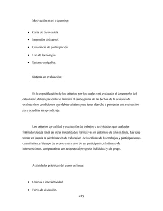 Motivación en el e-learning:


    •   Carta de bienvenida.

    •   Impresión del carné.

    •   Constancia de participación.

    •   Uso de tecnología.

    •   Entorno amigable.



        Sistema de evaluación:




        Es la especificación de los criterios por los cuales será evaluado el desempeño del
estudiante, deberá presentarse también el cronograma de las fechas de la sesiones de
evaluación o condiciones que deban cubrirse para tener derecho a presentar una evaluación
para acreditar su aprendizaje.




        Los criterios de calidad y evaluación de trabajos y actividades que cualquier
formador pueda tener en otras modalidades formativas en entornos de tipo en línea, hay que
tomar en cuenta la combinación de valoración de la calidad de los trabajos y participaciones
cuantitativa, el tiempo de acceso a un curso de un participante, el número de
intervenciones, comparativas con respecto al progreso individual y de grupo.




        Actividades prácticas del curso en línea:




    •   Charlas e interactividad.

    •   Foros de discusión.

                                             475 
 
 