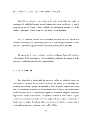 2.1.3 ASPECTO CUANTITATIVO DE LA INVESTIGACIÓN




       Consistió en valorizar y dar validez a los datos recolectados por medio de
instrumentos de medición, buscando acercar los datos empíricos al mundo real. Se trata de
un paradigma para demostrar en forma estadística los resultados de las mediciones de las
variables e indicadores bajo investigación y que toman valores numéricos.




       Una vez obtenidos los datos de las mediciones realizadas, inicia una secuencia de
pasos hacia la interpretación, utilización y aplicación de los mismos para describir en forma
fehaciente los resultados y poder presentar un informe confiable (Khun, 1988:68).




       La importancia de obtener resultados cuantitativos radica en el contenido numérico,
en la medición de las magnitudes y en los resultados estadísticos, de manera de poder
organizar el conocimiento así obtenido y poder utilizarlo.




2.2 LAS VARIABLES



       Para desarrollar la investigación fue necesario realizar un trabajo de campo con
cuestionarios y encuestas, lo que requirió: reuniones de trabajo en forma previa para
reconocer las variables a utilizar; la realización a priori de talleres especializados como
parte del preámbulo a la preparación del contenido que se incluyó en los instrumentos de
recopilación de los datos; se hicieron consultas previas con expertos para poder elaborar las
preguntas más apropiadas en función a las variables y elaborar en forma efectiva las guías
semiestructuradas que sirvieron a las entrevistas en profundidad y las guías estructuradas de
trabajo para los grupos de enfoque (focus group); todo lo anterior se realizó con la
objetividad que se requiere para evitar sesgo y subjetividades.


                                             26 
 
 