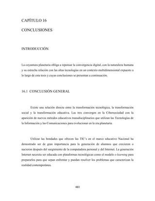 CAPÍTULO 16

CONCLUSIONES



INTRODUCCIÓN



La coyuntura planetaria obliga a repensar la convergencia digital, con la naturaleza humana
y su estrecha relación con las altas tecnologías en un contexto multidimensional expuesto a
lo largo de esta tesis y cuyas conclusiones se presentan a continuación.




16.1 CONCLUSIÓN GENERAL



       Existe una relación directa entre la transformación tecnológica, la transformación
social y la transformación educativa. Las tres convergen en la Cibersociedad con la
aparición de nuevos métodos educativos transdisciplinarios que utilizan las Tecnologías de
la Información y las Comunicaciones para evolucionar en la era planetaria.




       Utilizar las bondades que ofrecen las TIC’s en el marco educativo Nacional ha
demostrado ser de gran importancia para la generación de alumnos que crecieron o
nacieron después del surgimiento de la computadora personal y del Internet. La generación
Internet necesita ser educada con plataformas tecnológicas como el modelo e-learning para
prepararlos para que sepan enfrentar y puedan resolver los problemas que caracterizan la
realidad contemporánea.




                                             483 
 
 