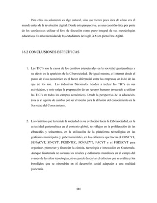 Para ellos no solamente es algo natural, sino que tienen poca idea de cómo era el
mundo antes de la revolución digital. Desde esta perspectiva, es una cuestión ética por parte
de los catedráticos utilizar el foro de discusión como parte integral de sus metodologías
educativas. Es una necesidad de los estudiantes del siglo XXI en plena Era Digital.




16.2 CONCLUSIONES ESPECÍFICAS



    1. Las TIC’s son la causa de los cambios estructurales en la sociedad guatemalteca y
       su efecto es la aparición de la Cibersociedad. De igual manera, el Internet desde el
       punto de vista económico es el factor diferencial entre las empresas de éxito de las
       que no los son.     Las industrias Nacionales tienden a incluir las TIC’s en sus
       actividades, y esto exige la preparación de un recurso humano preparado a utilizar
       las TIC’s en todos los campos económicos. Desde la perspectiva de la educación,
       ésta es el agente de cambio por ser el medio para la difusión del conocimiento en la
       Sociedad del Conocimiento.




    2. Los cambios que ha tenido la sociedad en su evolución hacia la Cibersociedad, en la
       actualidad guatemalteca en el contexto global, se reflejan en la proliferación de las
       cibercafés y telecentros, en la utilización de la plataforma tecnológica en las
       gestiones municipales y gubernamentales, en los esfuerzos que hacen el CONCYT,
       SENACYT, SINCYT, PROINTEC, FONACYT, FACYT y el FODECYT para
       organizar, promover y financiar la ciencia, tecnología e innovación en Guatemala.
       Aunque Guatemala no alcanza los niveles y estándares mundiales en el campo del
       avance de las altas tecnologías, no se puede descartar el esfuerzo que se realiza y los
       beneficios que se obtendrán en el desarrollo social adaptado a una realidad
       planetaria.




                                            484 
 
 