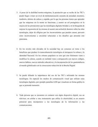 3. A pesar de la dualidad mentes-máquinas, la prestación que se recibe de las TIC’s
       puede llegar a tener un nivel de deshumanización causante de ansiedad, insomnio,
       tendinitis, dolores de cabeza y espalda, por lo que las personas tienen que aprender
       que las máquinas sin la mente no funcionan, y asumir un rol protagónico en la
       mejora de las prestaciones que las tecnologías digitales brindan y en la búsqueda de
       mejorar la ergonomía de las mismas al asumir una actitud de dominio sobre las altas
       tecnologías, dejar de afligirse por los inconvenientes que pueden causar, prevenir
       estos inconvenientes y encontrar soluciones a los desafíos que presenta este
       panorama.




    4. En los niveles más elevados de la sociedad hay un consenso en torno a los
       beneficios que produce la transculturación tecnológica al enriquecer la cultura y la
       identidad Nacional. En los estratos populares se cree que este fenómeno viene a
       modificar la cultura, cuando en realidad viene a enriquecerla con nuevos códigos,
       nuevos hábitos, nuevos métodos educativos y la incorporación de los guatemaltecos
       al mundo globalizado con la consecuente reducción de la Brecha Digital.




    5. Se puede difundir la importancia del uso de las TIC’s utilizando las mismas
       tecnologías. En especial los medios de comunicación visual que utilizan estas
       tecnologías digitales, por ejemplo pantallas LED que visualizan en forma gráfica lo
       que se pretende transmitir.




    6. Toda persona que se encuentra en contacto con algún dispositivo digital, sea un
       televisor, un celular u otro instrumento que utilice la electricidad, es un usuario
       potencial para incorporarse a las tecnologías de la información y las
       comunicaciones.




                                           485 
 
 