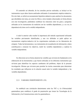 El contenido así obtenido, de las consultas previas realizadas, se incluyó en los
instrumentos cuyos datos fueron analizados utilizando el razonamiento empírico-inductivo.
Por otro lado, se utilizó un razonamiento hipotético-deductivo para analizar los documentos
que abordaban este tema, así como los libros y otros tratados relacionados en forma directa
con esta investigación, pudiéndose establecer las relaciones entre las guías y preguntas
utilizadas en los instrumentos de medición con las variables dependientes, y a su vez, la
dependencia de éstas con la variable independiente.




       A todo lo anterior cabe resaltar la importancia del método experimental utilizando
las variables previamente identificadas, y una vez definidas se pudo aplicar un
razonamiento empírico-inductivo de los experimentos realizados en los laboratorios de
cómputo. Todas las herramientas y sus instrumentos de recopilación de información y datos
contribuyeron a alcanzar los objetivos, medir las variables dependientes y explicar la
variable independiente.




       Se obtuvieron así en forma aleatoria las variables que sirvieron de fundamento en la
elaboración de las herramientas y que fueron utilizadas en los diferentes instrumentos que
sirvieron para identificar los aspectos cambiantes del problema, objeto de la presente
investigación. Mismas que sirvieron para postular las teorías enunciadas para determinar
los resultados que influyeron en la relación causal entre la variable independiente y las
variables dependientes.




       2.2.1 VARIABLE INDEPENDIENTE: (VI)




       Se estableció una correlación determinante entre las TIC’s y la Cibersociedad
guatemalteca para establecer el grado de penetración que tienen las Tecnologías de la
Información y las Comunicaciones entre los guatemaltecos.


                                            27 
 
 