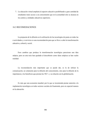 7. La educación virtual ampliará el espectro educativo posibilitando a gran cantidad de
       estudiantes tener acceso a un conocimiento que en la actualidad sólo se alcanza en
       los centros y entidades educativas superiores.




16.3 RECOMEDACIONES



       La propuesta de la difusión en la utilización de las tecnologías de punta en todas las
e-actividades y e-servicios es una recomendación para que se lleve a cabo la transformación
educativa, cultural y social.




       Esos cambios que produce la transformación tecnológica parecieran una idea
utópica, pero en esta tesis han quedado al descubierto como ideas utópicas se han vuelto
realidad.




       La recomendación más importante que se puede dar, es la de utilizar la
comunicación, no solamente para la difusión del conocimiento, sino para la difusión de la
importancia y los beneficios que prestan las TIC’s y su relación con la globalización.




       Es más que una economía mundial; por lo que se recomienda prestar atención a la
implantación tecnológica en todos sectores sociales de Guatemala, pero en especial manera
en la educación.




                                            486 
 
 