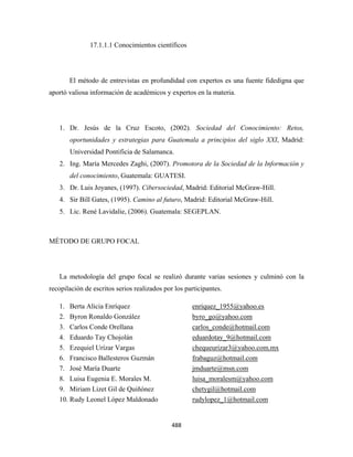 17.1.1.1 Conocimientos científicos




       El método de entrevistas en profundidad con expertos es una fuente fidedigna que
aportó valiosa información de académicos y expertos en la materia.




    1. Dr. Jesús de la Cruz Escoto, (2002). Sociedad del Conocimiento: Retos,
       oportunidades y estrategias para Guatemala a principios del siglo XXI, Madrid:
       Universidad Pontificia de Salamanca.
    2. Ing. María Mercedes Zaghi, (2007). Promotora de la Sociedad de la Información y
       del conocimiento, Guatemala: GUATESI.
    3. Dr. Luis Joyanes, (1997). Cibersociedad, Madrid: Editorial McGraw-Hill.
    4. Sir Bill Gates, (1995). Camino al futuro, Madrid: Editorial McGraw-Hill.
    5. Lic. René Lavidalie, (2006). Guatemala: SEGEPLAN.



MÉTODO DE GRUPO FOCAL




    La metodología del grupo focal se realizó durante varias sesiones y culminó con la
recopilación de escritos serios realizados por los participantes.

    1. Berta Alicia Enríquez                         enriquez_1955@yahoo.es
    2. Byron Ronaldo González                        byro_go@yahoo.com
    3. Carlos Conde Orellana                         carlos_conde@hotmail.com
    4. Eduardo Tay Chojolán                          eduardotay_9@hotmail.com
    5. Ezequiel Urízar Vargas                        chequeurizar3@yahoo.com.mx
    6. Francisco Ballesteros Guzmán                  frabaguz@hotmail.com
    7. José María Duarte                             jmduarte@msn.com
    8. Luisa Eugenia E. Morales M.                   luisa_moralesm@yahoo.com
    9. Miriam Lizet Gil de Quiñónez                  chetygil@hotmail.com
    10. Rudy Leonel López Maldonado                  rudylopez_1@hotmail.com


                                              488 
 
 