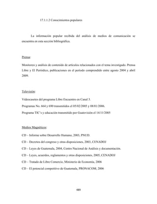 17.1.1.2 Conocimientos populares




          La información popular recibida del análisis de medios de comunicación se
encuentra en esta sección bibliográfica.




Prensa:

Monitoreo y análisis de contenido de artículos relacionados con el tema investigado. Prensa
Libre y El Periódico, publicaciones en el período comprendido entre agosto 2004 y abril
2009.




Televisión:

Videocasetes del programa Libre Encuentro en Canal 3.

Programas No. 664 y 690 transmitidos el 05/02/2005 y 08/01/2006.

Programa TIC’s y educación transmitido por Guatevisión el 14/11/2005



Medios Magnéticos:

CD – Informe sobre Desarrollo Humano, 2003, PNUD.

CD – Decretos del congreso y otras disposiciones, 2003, CENADOJ

CD – Leyes de Guatemala, 2004, Centro Nacional de Análisis y documentación.

CD – Leyes, acuerdos, reglamentos y otras disposiciones, 2005, CENADOJ

CD – Tratado de Libre Comercio, Ministerio de Economía, 2006

CD – El potencial competitivo de Guatemala, PRONACOM, 2006




                                           489 
 
 