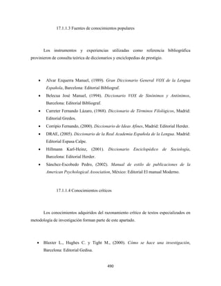 17.1.1.3 Fuentes de conocimientos populares




        Los instrumentos y experiencias utilizadas como referencia bibliográfica
provinieron de consulta teórica de diccionarios y enciclopedias de prestigio.




    •    Alvar Ezquerra Manuel, (1989). Gran Diccionario General VOX de la Lengua
         Española, Barcelona: Editorial Bibliograf.
    •    Belecua José Manuel, (1994). Diccionario VOX de Sinónimos y Antónimos,
         Barcelona: Editorial Bibliograf.
    •    Carreter Fernando Lázaro, (1968). Diccionario de Términos Filológicos, Madrid:
         Editorial Gredos.
    •    Corripio Fernando, (2000). Diccionario de Ideas Afines, Madrid: Editorial Herder.
    •    DRAE, (2005). Diccionario de la Real Academia Española de la Lengua. Madrid:
         Editorial Espasa Calpe.
    •    Hillmann Karl-Heinz, (2001). Diccionario Enciclopédico de Sociología,
         Barcelona: Editorial Herder.
    •    Sánchez-Escobedo Pedro, (2002). Manual de estilo de publicaciones de la
         American Psychological Association, México: Editorial El manual Moderno.



               17.1.1.4 Conocimientos críticos




        Los conocimientos adquiridos del razonamiento crítico de textos especializados en
metodología de investigación forman parte de este apartado.




    •   Blaxter L., Hughes C. y Tight M., (2000). Cómo se hace una investigación,
        Barcelona: Editorial Gedisa.


                                            490 
 
 
