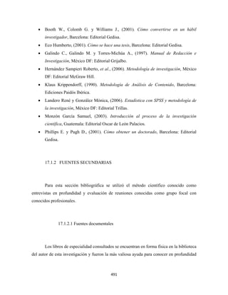 •   Booth W., Colomb G. y Williams J., (2001). Cómo convertirse en un hábil
        investigador, Barcelona: Editorial Gedisa.
    •   Eco Humberto, (2001). Cómo se hace una tesis, Barcelona: Editorial Gedisa.
    •   Galindo C., Galindo M. y Torres-Michúa A., (1997). Manual de Redacción e
        Investigación, México DF: Editorial Grijalbo.
    •   Hernández Sampieri Roberto, et al., (2006). Metodología de investigación, México
        DF: Editorial McGraw Hill.
    •   Klaus Krippendorff, (1990). Metodología de Análisis de Contenido, Barcelona:
        Ediciones Paidós Ibérica.
    •   Landero René y González Mónica, (2006). Estadística con SPSS y metodología de
        la investigación, México DF: Editorial Trillas.
    •   Monzón García Samuel, (2003). Introducción al proceso de la investigación
        científica, Guatemala: Editorial Oscar de León Palacios.
    •   Phillips E. y Pugh D., (2001). Cómo obtener un doctorado, Barcelona: Editorial
        Gedisa.




        17.1.2 FUENTES SECUNDARIAS




        Para esta sección bibliográfica se utilizó el método científico conocido como
entrevistas en profundidad y evaluación de reuniones conocidas como grupo focal con
conocidos profesionales.




               17.1.2.1 Fuentes documentales




        Los libros de especialidad consultados se encuentran en forma física en la biblioteca
del autor de esta investigación y fueron la más valiosa ayuda para conocer en profundidad



                                             491 
 
 