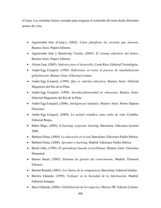 el tema. Las consultas fueron cruzadas para asegurar el contenido del tema desde diferentes
puntos de vista.




    •   Aguerrondo Inés (Comp.), (2002). Cómo planifican las escuelas que innovan,
        Buenos Aires: Papers Editores.
    •   Aguerrondo Inés y Braslavsky Cecilia, (2003). El sistema educativo del futuro,
        Buenos Aires: Papers Editores.
    •   Alican Fuat, (2005). Software para el desarrollo, Costa Rica: Editorial Tecnológica.
    •   Ander-Egg Ezequiel, (1998). Reflexiones en torno al proceso de mundialización
        globalización, Buenos Aires: Ediciones Lumen.
    •   Ander-Egg Ezequiel, (1999). Qué es reforma educativa, Buenos Aires: Editorial
        Magisterio del Río de la Plata.
    •   Ander-Egg Ezequiel, (1999). Interdisciplinariedad en educación, Buenos Aires:
        Editorial Magisterio del Río de la Plata.
    •   Ander-Egg Ezequiel, (2006). Inteligencias múltiples, Buenos Aires: Homo Sapiens
        Ediciones.
    •   Ander-Egg Ezequiel, (2009). La actitud científica como estilo de vida, Córdoba:
        Editorial Brujas.
    •   Babot Íñigo, (2003). E-learning corporate learning, Barcelona: Ediciones Gestión
        2000.
    •   Barberá Elena, (2004). La educación en la red, Barcelona: Ediciones Paidós Ibérica.
    •   Barberá Elena, (2008). Aprender e-learning, Madrid: Ediciones Paidós Ibérica.
    •   Barell John, (1999). El aprendizaje basado en problemas, Buenos Aires: Ediciones
        Manantial.
    •   Barnes Stuart, (2002). Sistemas de gestión del conocimiento, Madrid: Thomson
        Editores.
    •   Barnett Ronald, (2001). Los límites de la competencia, Barcelona: Editorial Gedisa.
    •   Barrera Eduardo, (1999). Trabajar en la Sociedad de la Información, Madrid:
        Editorial Jomagar.
    •   Bassi Eduardo, (2006). Globalización de los negocios, México DF: Edición Limusa.

                                              492 
 
 
