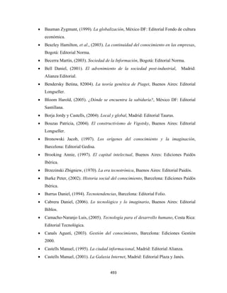 •   Bauman Zygmunt, (1999). La globalización, México DF: Editorial Fondo de cultura
        económica.
    •   Beazley Hamilton, et al., (2003). La continuidad del conocimiento en las empresas,
        Bogotá: Editorial Norma.
    •   Becerra Martín, (2003). Sociedad de la Información, Bogotá: Editorial Norma.
    •   Bell Daniel, (2001). El advenimiento de la sociedad post-industrial,        Madrid:
        Alianza Editorial.
    •   Bendersky Betina, 82004). La teoría genética de Piaget, Buenos Aires: Editorial
        Longseller.
    •   Bloom Harold, (2005). ¿Dónde se encuentra la sabiduría?, México DF: Editorial
        Santillana.
    •   Borja Jordy y Castells, (2004). Local y global, Madrid: Editorial Taurus.
    •   Bouzas Patricia, (2004). El constructivismo de Vigotsky, Buenos Aires: Editorial
        Longseller.
    •   Bronowski Jacob, (1997). Los orígenes del conocimiento y la imaginación,
        Barcelona: Editorial Gedisa.
    •   Brooking Annie, (1997). El capital intelectual, Buenos Aires: Ediciones Paidós
        Ibérica.
    •   Brzezinski Zbigniew, (1970). La era tecnotrónica, Buenos Aires: Editorial Paidós.
    •   Burke Peter, (2002). Historia social del conocimiento, Barcelona: Ediciones Paidós
        Ibérica.
    •   Burrus Daniel, (1994). Tecnotendencias, Barcelona: Editorial Folio.
    •   Cabrera Daniel, (2006). Lo tecnológico y lo imaginario, Buenos Aires: Editorial
        Biblos.
    •   Camacho-Naranjo Luis, (2005). Tecnología para el desarrollo humano, Costa Rica:
        Editorial Tecnológica.
    •   Canals Agustí, (2003). Gestión del conocimiento, Barcelona: Ediciones Gestión
        2000.
    •   Castells Manuel, (1995). La ciudad informacional, Madrid: Editorial Alianza.
    •   Castells Manuel, (2001). La Galaxia Internet, Madrid: Editorial Plaza y Janés.


                                             493 
 
 