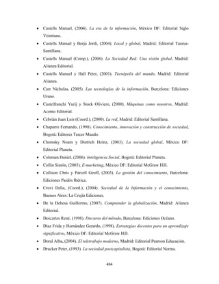 •   Castells Manuel, (2004). La era de la información, México DF: Editorial Siglo
        Veintiuno.
    •   Castells Manuel y Borja Jordi, (2004). Local y global, Madrid: Editorial Taurus-
        Santillana.
    •   Castells Manuel (Comp.), (2006). La Sociedad Red: Una visión global, Madrid:
        Alianza Editorial.
    •   Castells Manuel y Hall Peter, (2001). Tecnópolis del mundo, Madrid: Editorial
        Alianza.
    •   Carr Nicholas, (2005). Las tecnologías de la información, Barcelona: Ediciones
        Urano.
    •   Castelfranchi Yurij y Stock Oliviero, (2000). Máquinas como nosotros, Madrid:
        Acento Editorial.
    •   Cebrián Juan Luis (Coord.), (2000). La red, Madrid: Editorial Santillana.
    •   Chaparro Fernando, (1998). Conocimiento, innovación y construcción de sociedad,
        Bogotá: Editores Tercer Mundo.
    •   Chomsky Noam y Dietrich Heinz, (2003). La sociedad global, México DF:
        Editorial Planeta.
    •   Coleman Daniel, (2006). Inteligencia Social, Bogotá: Editorial Planeta.
    •   Collin Simón, (2003). E-marketing, México DF: Editorial McGraw Hill.
    •   Collison Chris y Parcell Geoff, (2003). La gestión del conocimiento, Barcelona:
        Ediciones Paidós Ibérica.
    •   Crovi Delia, (Coord.), (2004). Sociedad de la Información y el conocimiento,
        Buenos Aires: La Crujía Ediciones.
    •   De la Dehesa Guillermo, (2007). Comprender la globalización, Madrid: Alianza
        Editorial.
    •   Descartes René, (1998). Discurso del método, Barcelona: Ediciones Océano.
    •   Díaz Frida y Hernández Gerardo, (1998). Estrategias docentes para un aprendizaje
        significativo, México DF: Editorial McGraw Hill.
    •   Doral Alba, (2004). El teletrabajo moderno, Madrid: Editorial Pearson Educación.
    •   Drucker Peter, (1993). La sociedad postcapitalista, Bogotá: Editorial Norma.


                                             494 
 
 