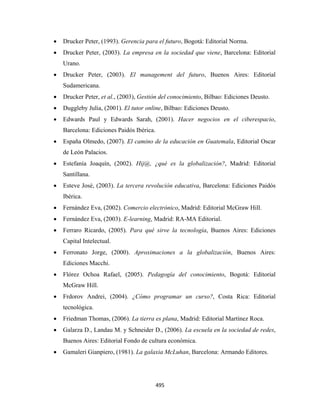 •   Drucker Peter, (1993). Gerencia para el futuro, Bogotá: Editorial Norma.
    •   Drucker Peter, (2003). La empresa en la sociedad que viene, Barcelona: Editorial
        Urano.
    •   Drucker Peter, (2003). El management del futuro, Buenos Aires: Editorial
        Sudamericana.
    •   Drucker Peter, et al., (2003), Gestión del conocimiento, Bilbao: Ediciones Deusto.
    •   Duggleby Julia, (2001). El tutor online, Bilbao: Ediciones Deusto.
    •   Edwards Paul y Edwards Sarah, (2001). Hacer negocios en el ciberespacio,
        Barcelona: Ediciones Paidós Ibérica.
    •   España Olmedo, (2007). El camino de la educación en Guatemala, Editorial Oscar
        de León Palacios.
    •   Estefanía Joaquín, (2002). Hij@, ¿qué es la globalización?, Madrid: Editorial
        Santillana.
    •   Esteve José, (2003). La tercera revolución educativa, Barcelona: Ediciones Paidós
        Ibérica.
    •   Fernández Eva, (2002). Comercio electrónico, Madrid: Editorial McGraw Hill.
    •   Fernández Eva, (2003). E-learning, Madrid: RA-MA Editorial.
    •   Ferraro Ricardo, (2005). Para qué sirve la tecnología, Buenos Aires: Ediciones
        Capital Intelectual.
    •   Ferronato Jorge, (2000). Aproximaciones a la globalización, Buenos Aires:
        Ediciones Macchi.
    •   Flórez Ochoa Rafael, (2005). Pedagogía del conocimiento, Bogotá: Editorial
        McGraw Hill.
    •   Frdorov Andrei, (2004). ¿Cómo programar un curso?, Costa Rica: Editorial
        tecnológica.
    •   Friedman Thomas, (2006). La tierra es plana, Madrid: Editorial Martínez Roca.
    •   Galarza D., Landau M. y Schneider D., (2006). La escuela en la sociedad de redes,
        Buenos Aires: Editorial Fondo de cultura económica.
    •   Gamaleri Gianpiero, (1981). La galaxia McLuhan, Barcelona: Armando Editores.




                                               495 
 
 