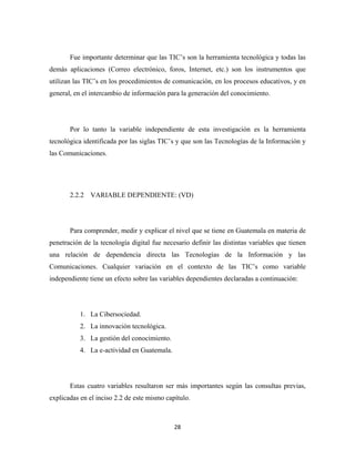 Fue importante determinar que las TIC’s son la herramienta tecnológica y todas las
demás aplicaciones (Correo electrónico, foros, Internet, etc.) son los instrumentos que
utilizan las TIC’s en los procedimientos de comunicación, en los procesos educativos, y en
general, en el intercambio de información para la generación del conocimiento.




       Por lo tanto la variable independiente de esta investigación es la herramienta
tecnológica identificada por las siglas TIC’s y que son las Tecnologías de la Información y
las Comunicaciones.




       2.2.2 VARIABLE DEPENDIENTE: (VD)




       Para comprender, medir y explicar el nivel que se tiene en Guatemala en materia de
penetración de la tecnología digital fue necesario definir las distintas variables que tienen
una relación de dependencia directa las Tecnologías de la Información y las
Comunicaciones. Cualquier variación en el contexto de las TIC’s como variable
independiente tiene un efecto sobre las variables dependientes declaradas a continuación:




           1. La Cibersociedad.
           2. La innovación tecnológica.
           3. La gestión del conocimiento.
           4. La e-actividad en Guatemala.




       Estas cuatro variables resultaron ser más importantes según las consultas previas,
explicadas en el inciso 2.2 de este mismo capítulo.



                                             28 
 
 