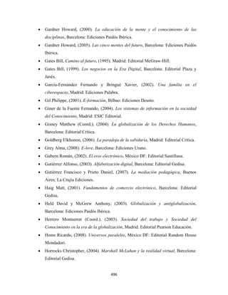 •   Gardner Howard, (2000). La educación de la mente y el conocimiento de las
        disciplinas, Barcelona: Ediciones Paidós Ibérica.
    •   Gardner Howard, (2005). Las cinco mentes del futuro, Barcelona: Ediciones Paidós
        Ibérica.
    •   Gates Bill, Camino al futuro, (1995). Madrid: Editorial McGraw-Hill.
    •   Gates Bill, (1999). Los negocios en la Era Digital, Barcelona: Editorial Plaza y
        Janés.
    •   García-Fernández Fernando y Bringué Xavier, (2002). Una familia en el
        ciberespacio, Madrid: Ediciones Palabra.
    •   Gil Philippe, (2001). E-formación, Bilbao: Ediciones Deusto.
    •   Giner de la Fuente Fernando, (2004). Los sistemas de información en la sociedad
        del Conocimiento, Madrid: ESIC Editorial.
    •   Gisney Matthew (Coord.), (2004). La globalización de los Derechos Humanos,
        Barcelona: Editorial Crítica.
    •   Goldberg Elkhonon, (2006). La paradoja de la sabiduría, Madrid: Editorial Crítica.
    •   Grey Alma, (2008). E-love, Barcelona: Ediciones Urano.
    •   Gubern Román, (2002). El eros electrónico, México DF: Editorial Santillana.
    •   Gutiérrez Alfonso, (2003). Alfabetización digital, Barcelona: Editorial Gedisa.
    •   Gutiérrez Francisco y Prieto Daniel, (2007). La mediación pedagógica, Buenos
        Aires: La Crujía Ediciones.
    •   Haig Matt, (2001). Fundamentos de comercio electrónico, Barcelona: Editorial
        Gedisa.
    •   Held David y McGrew Anthony, (2003). Globalización y antiglobalización,
        Barcelona: Ediciones Paidós Ibérica.
    •   Herrero Montserrat (Coord.), (2003). Sociedad del trabajo y Sociedad del
        Conocimiento en la era de la globalización, Madrid: Editorial Pearson Educación.
    •   Homs Ricardo, (2008). Universos paralelos, México DF: Editorial Random House
        Mondadori.
    •   Horrocks Christopher, (2004). Marshall McLuhan y la realidad virtual, Barcelona:
        Editorial Gedisa.


                                               496 
 
 