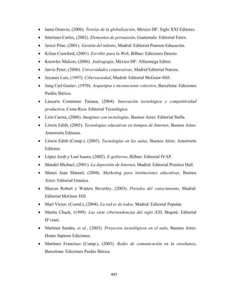 •   Ianni Octavio, (2006). Teorías de la globalización, México DF: Siglo XXI Editores.
    •   Interiano Carlos, (2002). Elementos de persuasión, Guatemala: Editorial Fénix.
    •   Jericó Pilar, (2001). Gestión del talento, Madrid: Editorial Pearson Educación.
    •   Kilian Crawford, (2001). Escribir para la Web, Bilbao: Ediciones Deusto.
    •   Knowles Malcon, (2006). Andragogía, México DF: Alfaomega Editor.
    •   Jarvis Peter, (2006). Universidades corporativas, Madrid Editorial Narcea.
    •   Joyanes Luis, (1997). Cibersociedad, Madrid: Editorial McGraw-Hill.
    •   Jung Carl Gustav, (1970). Arquetipos e inconsciente colectivo, Barcelona: Ediciones
        Paidós Ibérica.
    •   Láscaris Commeno Tatiana, (2004). Innovación tecnológica y competitividad
        productiva, Costa Rica: Editorial Tecnológica.
    •   Lión Carina, (2006). Imaginar con tecnologías, Buenos Aires: Editorial Stella.
    •   Litwin Edith, (2005). Tecnologías educativas en tiempos de Internet, Buenos Aires:
        Amorrortu Editores.
    •   Litwin Edith (Comp.), (2005). Tecnologías en las aulas, Buenos Aires: Amorrortu
        Editores.
    •   López Jordi y Leal Isaura, (2002). E-gobierno, Bilbao: Editorial IVAP.
    •   Mandel Michael, (2001). La depresión de Internet, Madrid: Editorial Prentice Hall.
    •   Manes Juan Manuel, (2004). Marketing para instituciones educativas, Buenos
        Aires: Editorial Granica.
    •   Marcus Robert y Watters Beverley, (2003). Portales del conocimiento, Madrid:
        Editorial McGraw Hill.
    •   Marí Víctor, (Coord.), (2004). La red es de todos, Madrid: Editorial Popular.
    •   Martín Chuck, (1999). Las siete cibertendencias del siglo XXI, Bogotá: Editorial
        D’vinni.
    •   Martinet Sandra, et al., (2003). Proyectos tecnológicos en el aula, Buenos Aires:
        Homo Sapiens Ediciones.
    •   Martínez Francisco (Comp.), (2003). Redes de comunicación en la enseñanza,
        Barcelona: Ediciones Paidós Ibérica.




                                               497 
 
 