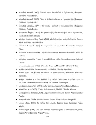 •   Mattelart Armand, (2002). Historia de la Sociedad de la Información, Barcelona:
        Ediciones Paidós Ibérica.
    •   Mattelart Armand, (2005). Historia de las teorías de la comunicación, Barcelona:
        Ediciones Paidós Ibérica.
    •   Mattelart Armand, (2006). Diversidad cultural y mundialización, Barcelona:
        Ediciones Paidós Ibérica.
    •   McFarlane Ángela, (2001). El aprendizaje y las tecnologías de la información,
        Madrid: Editorial Santillana.
    •   McGrew Anthony y Held David, (2003). Globalización y antiglobalización, Buenos
        Aires: Ediciones Paidós Ibérica.
    •   McLuhan Marshall, (1977). La comprensión de los medios, México DF: Editorial
        Diana.
    •   McLuhan Marshall, (1998). La galaxia Gutenberg, Barcelona: Editorial Círculo de
        lectores.
    •   McLuhan Marshall y Powers Bruce, (2002). La Aldea Global, Barcelona: Editorial
        Gedisa.
    •   Mendoza Alejandro, (2003). El estudio de casos, México DF: Editorial Trillas.
    •   Millán José, (1998). De redes y saberes, Madrid: Editorial Santillana.
    •   Molina José Luis, (2001). El análisis de redes sociales, Barcelona: Ediciones
        Bellaterra.
    •   Monge González R, Alfaro Azofeifa C. y Alfaro Chamberlain J., (2005). Tic’s en
        las PYMES de Centroamérica, Costa Rica: Editorial Tecnológica.
    •   Montagu Arturo, et al., (2004), Cultura digital, Buenos Aires: Editorial Paidós.
    •   Mora Francisco, (2002). El reloj de la sabiduría, Madrid: Editorial Alianza.
    •   Morduchowicz Roxana, (2008). La generación multimedia, Buenos Aires: Editorial
        Paidós.
    •   Moreira Elena, (2003). Gestión cultural, Buenos Aires: Editorial Longseller.
    •   Morin Edgar, (1999). La cabeza bien puesta, Buenos Aires: Ediciones Nueva
        Visión.
    •   Morin Edgar, (1999). Los siete saberes necesarios para la educación del futuro,
        Buenos Aires: Ediciones Nueva Visión.
                                             498 
 
 