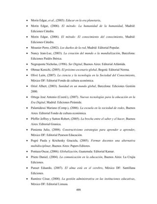•   Morin Edgar, et al., (2003). Educar en la era planetaria,
    •   Morin Edgar, (2006). El método: La humanidad de la humanidad, Madrid:
        Ediciones Cátedra.
    •   Morin Edgar, (2006). El método: El conocimiento del conocimiento, Madrid:
        Ediciones Cátedra.
    •   Mounier Perre, (2002). Los dueños de la red, Madrid: Editorial Popular.
    •   Nancy Jean-Luc, (2003). La creación del mundo o la mundialización, Barcelona:
        Ediciones Paidós Ibérica.
    •   Negroponte Nicholas, (1996). Ser Digital, Buenos Aires: Editorial Atlántida.
    •   Ohmae Kenichi, (2005). El próximo escenario global, Bogotá: Editorial Norma.
    •   Olivé León, (2007). La ciencia y la tecnología en la Sociedad del Conocimiento,
        México DF: Editorial Fondo de cultura económica.
    •   Oriol Albert, (2003). Sanidad en un mundo global, Barcelona: Ediciones Gestión
        2000.
    •   Ortega José Antonio (Coord.), (2007). Nuevas tecnologías para la educación en la
        Era Digital, Madrid: Ediciones Pirámide.
    •   Palamidessi Mariano (Comp.), (2006). La escuela en la sociedad de redes, Buenos
        Aires: Editorial Fondo de cultura económica.
    •   Pfeffer Jeffrey y Sutton Robert, (2005). La brecha entre el saber y el hacer, Buenos
        Aires: Editorial Granica.
    •   Pimienta Julio, (2008). Constructivismo estrategias para aprender a aprender,
        México DF: Editorial Pearson Educación.
    •   Pogré Paula y Krichesky Graciela, (2005). Formar docentes una alternativa
        multidisciplinar, Buenos Aires: Papers Editores.
    •   Pontaza Oscar, (2006). Globalización, Guatemala: Editorial Kamar.
    •   Prieto Daniel, (2004). La comunicación en la educación, Buenos Aires: La Crujía
        Ediciones.
    •   Punset Eduardo, (2007). El alma está en el cerebro, México DF: Santillana
        Ediciones.
    •   Ramírez César, (2008). La gestión administrativa en las instituciones educativas,
        México DF: Editorial Limusa.
                                             499 
 
 